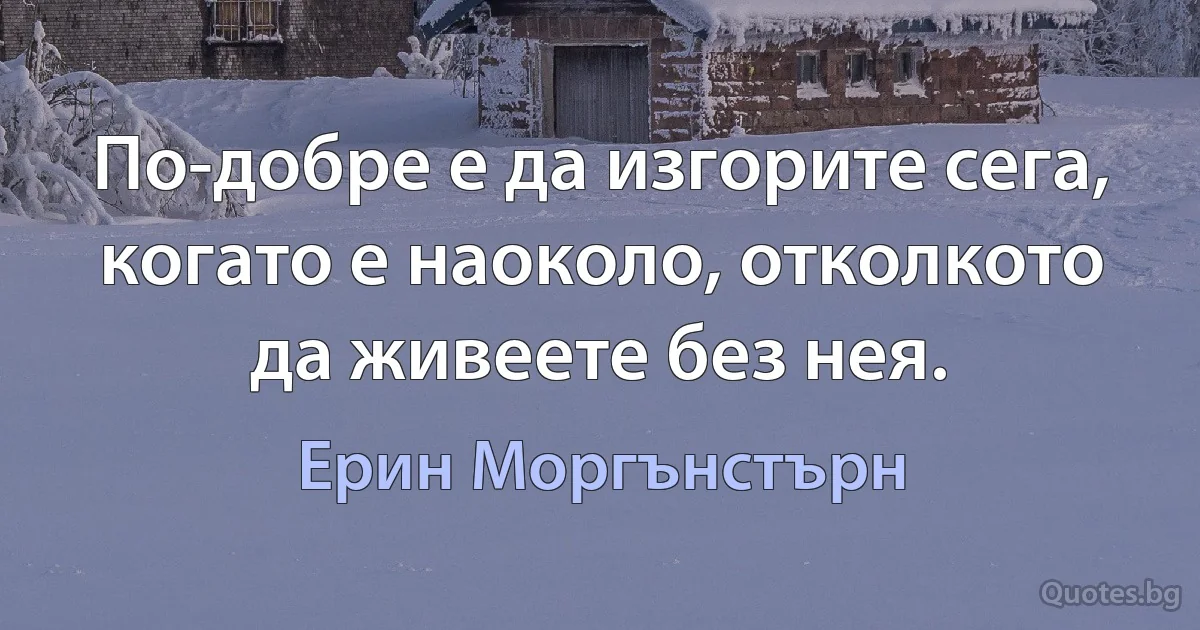 По-добре е да изгорите сега, когато е наоколо, отколкото да живеете без нея. (Ерин Моргънстърн)