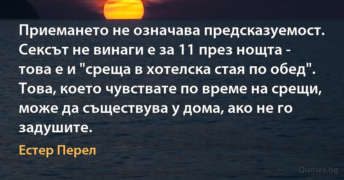 Приемането не означава предсказуемост. Сексът не винаги е за 11 през нощта - това е и "среща в хотелска стая по обед". Това, което чувствате по време на срещи, може да съществува у дома, ако не го задушите. (Естер Перел)