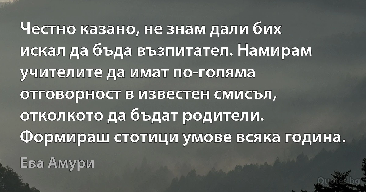 Честно казано, не знам дали бих искал да бъда възпитател. Намирам учителите да имат по-голяма отговорност в известен смисъл, отколкото да бъдат родители. Формираш стотици умове всяка година. (Ева Амури)