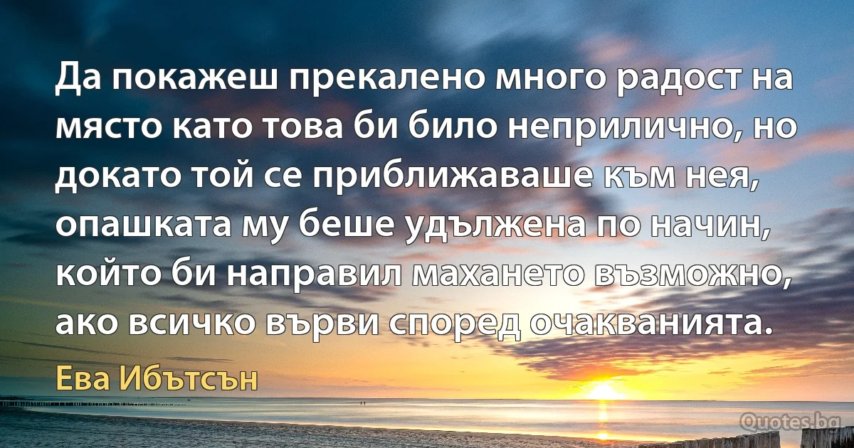 Да покажеш прекалено много радост на място като това би било неприлично, но докато той се приближаваше към нея, опашката му беше удължена по начин, който би направил махането възможно, ако всичко върви според очакванията. (Ева Ибътсън)