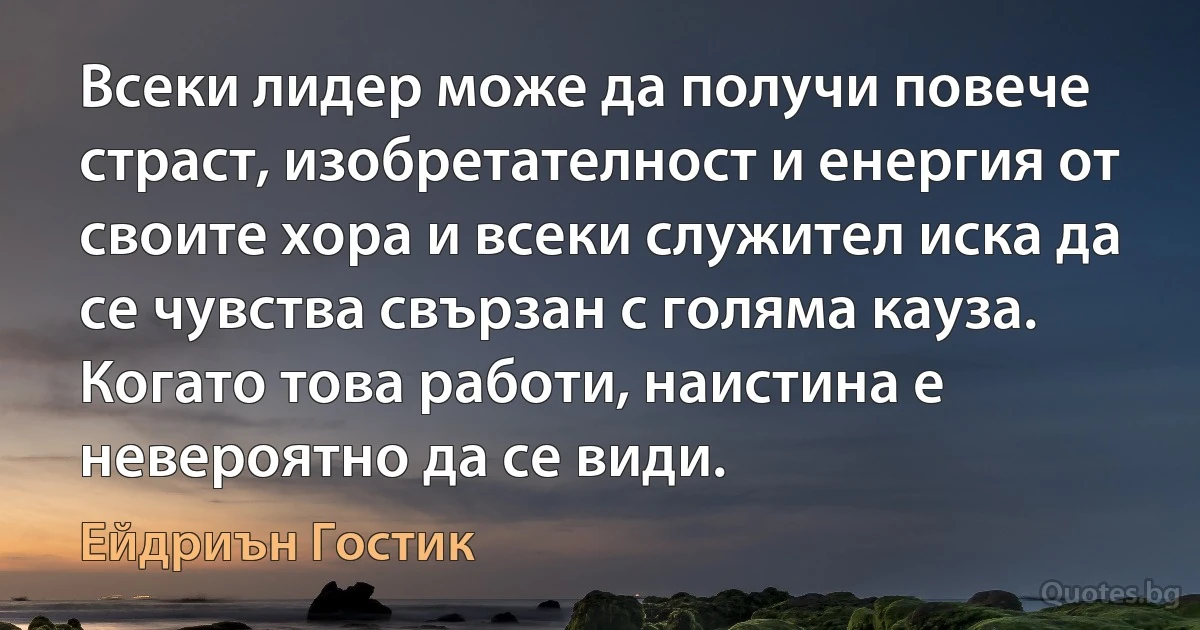 Всеки лидер може да получи повече страст, изобретателност и енергия от своите хора и всеки служител иска да се чувства свързан с голяма кауза. Когато това работи, наистина е невероятно да се види. (Ейдриън Гостик)