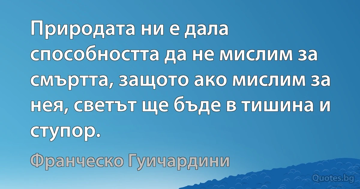 Природата ни е дала способността да не мислим за смъртта, защото ако мислим за нея, светът ще бъде в тишина и ступор. (Франческо Гуичардини)