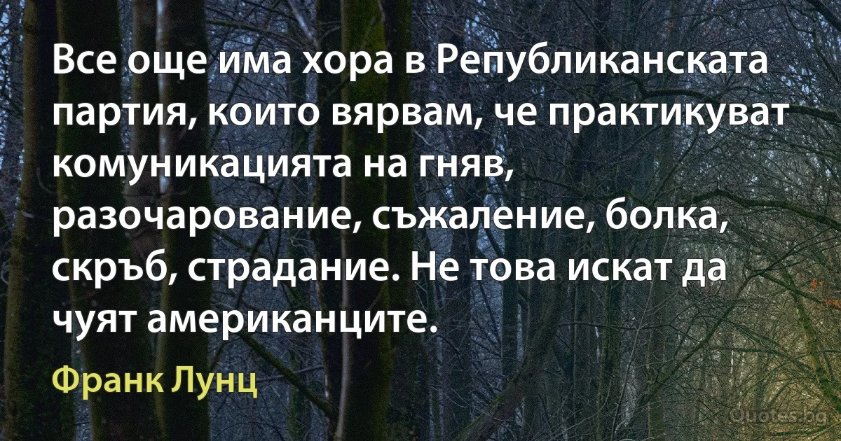 Все още има хора в Републиканската партия, които вярвам, че практикуват комуникацията на гняв, разочарование, съжаление, болка, скръб, страдание. Не това искат да чуят американците. (Франк Лунц)