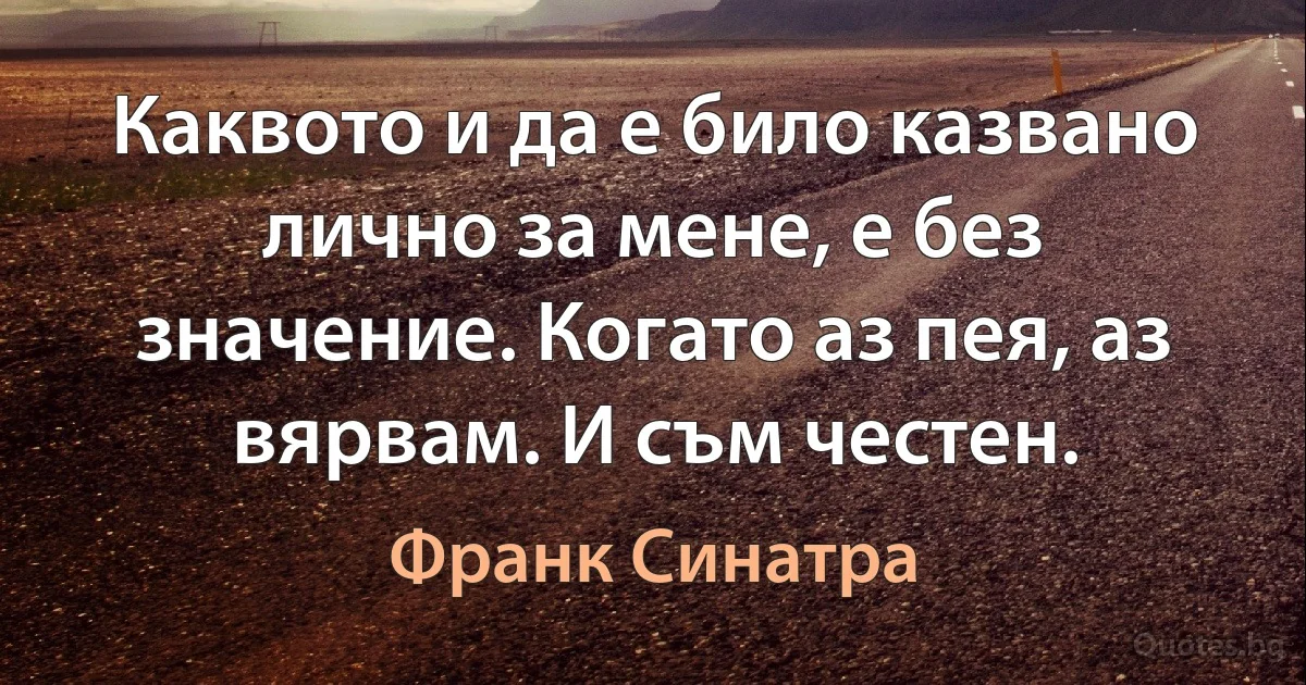 Каквото и да е било казвано лично за мене, е без значение. Когато аз пея, аз вярвам. И съм честен. (Франк Синатра)