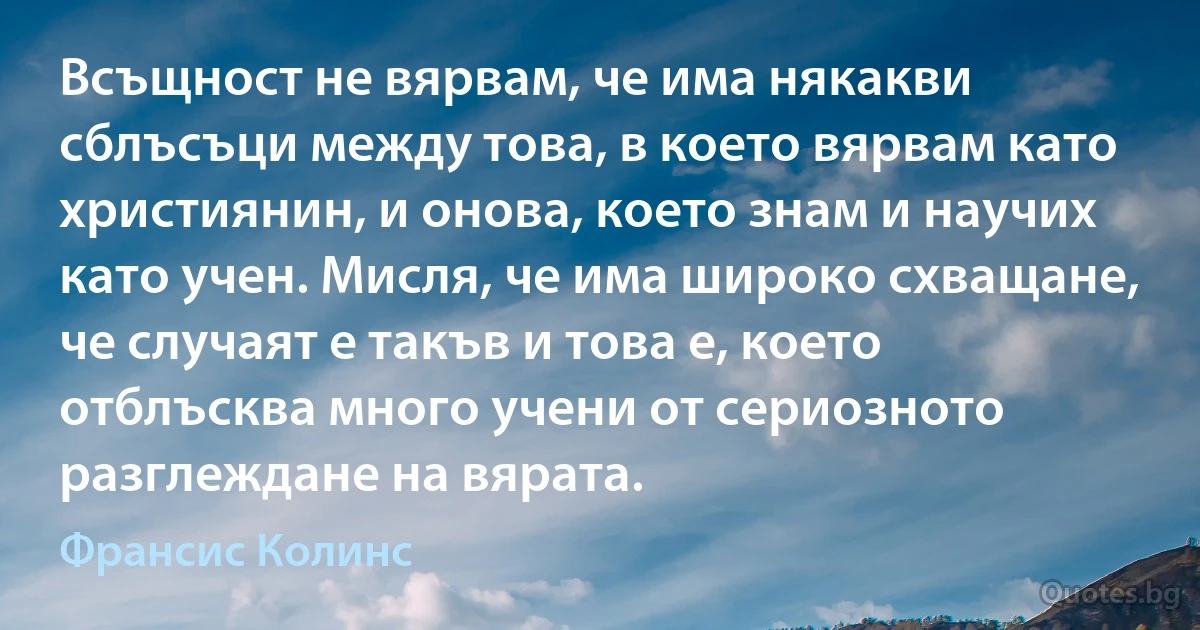 Всъщност не вярвам, че има някакви сблъсъци между това, в което вярвам като християнин, и онова, което знам и научих като учен. Мисля, че има широко схващане, че случаят е такъв и това е, което отблъсква много учени от сериозното разглеждане на вярата. (Франсис Колинс)