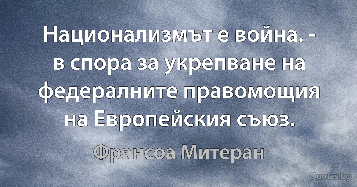 Национализмът е война. - в спора за укрепване на федералните правомощия на Европейския съюз. (Франсоа Митеран)