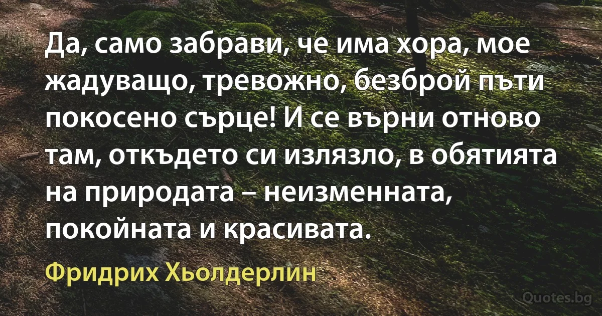 Да, само забрави, че има хора, мое жадуващо, тревожно, безброй пъти покосено сърце! И се върни отново там, откъдето си излязло, в обятията на природата – неизменната, покойната и красивата. (Фридрих Хьолдерлин)