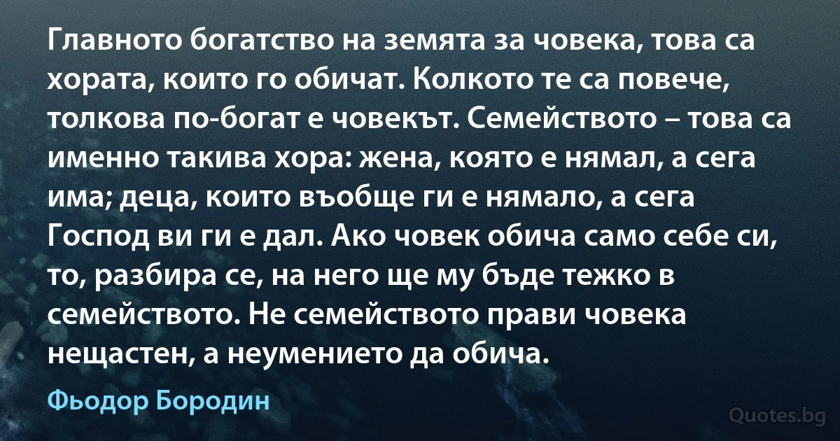 Главното богатство на земята за човека, това са хората, които го обичат. Колкото те са повече, толкова по-богат е човекът. Семейството – това са именно такива хора: жена, която е нямал, а сега има; деца, които въобще ги е нямало, а сега Господ ви ги е дал. Ако човек обича само себе си, то, разбира се, на него ще му бъде тежко в семейството. Не семейството прави човека нещастен, а неумението да обича. (Фьодор Бородин)