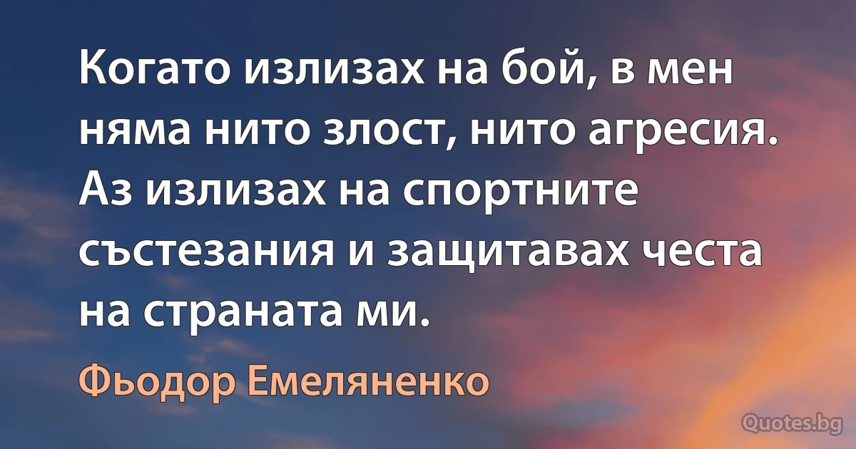 Когато излизах на бой, в мен няма нито злост, нито агресия. Аз излизах на спортните състезания и защитавах честа на страната ми. (Фьодор Емеляненко)