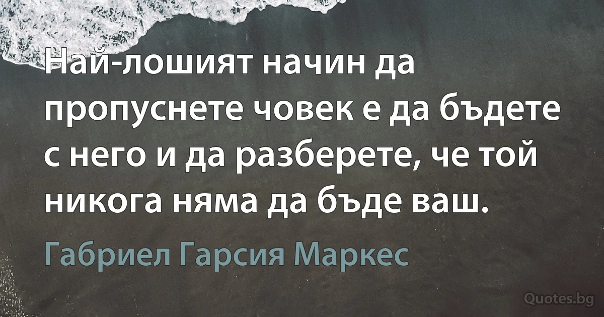 Най-лошият начин да пропуснете човек е да бъдете с него и да разберете, че той никога няма да бъде ваш. (Габриел Гарсия Маркес)