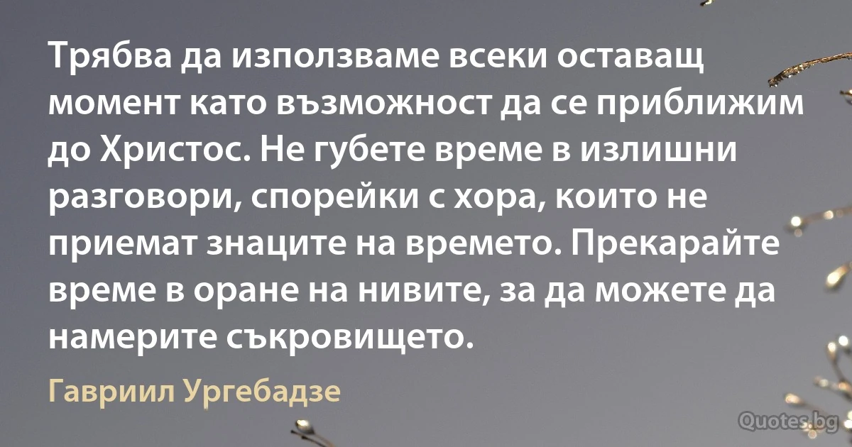 Трябва да използваме всеки оставащ момент като възможност да се приближим до Христос. Не губете време в излишни разговори, спорейки с хора, които не приемат знаците на времето. Прекарайте време в оране на нивите, за да можете да намерите съкровището. (Гавриил Ургебадзе)