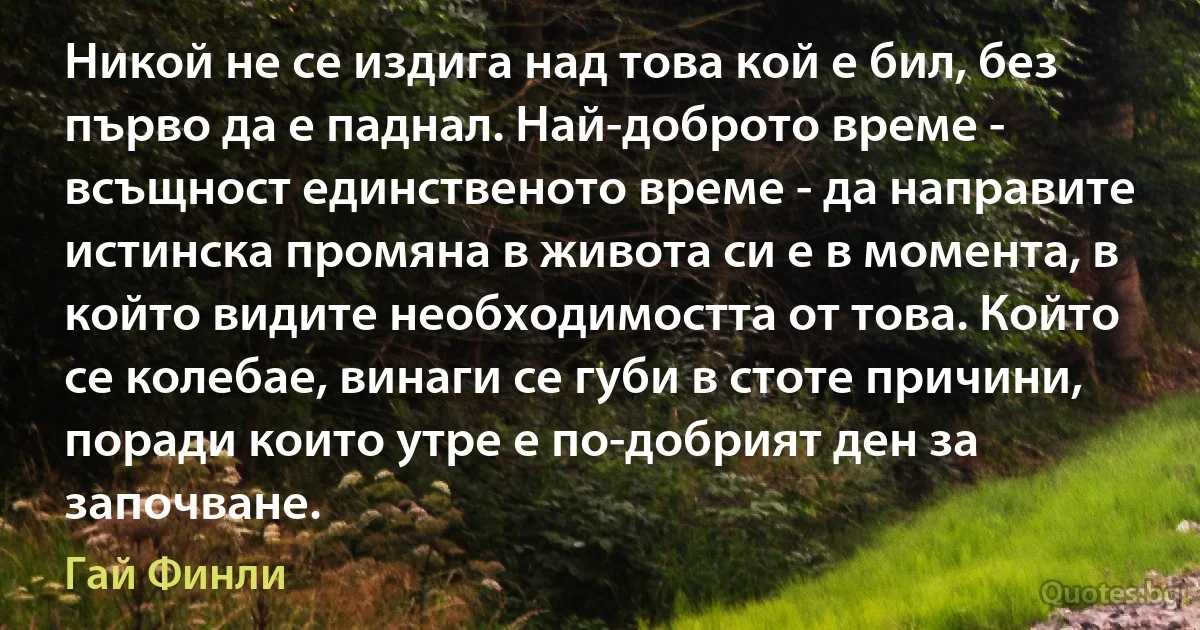 Никой не се издига над това кой е бил, без първо да е паднал. Най-доброто време - всъщност единственото време - да направите истинска промяна в живота си е в момента, в който видите необходимостта от това. Който се колебае, винаги се губи в стоте причини, поради които утре е по-добрият ден за започване. (Гай Финли)