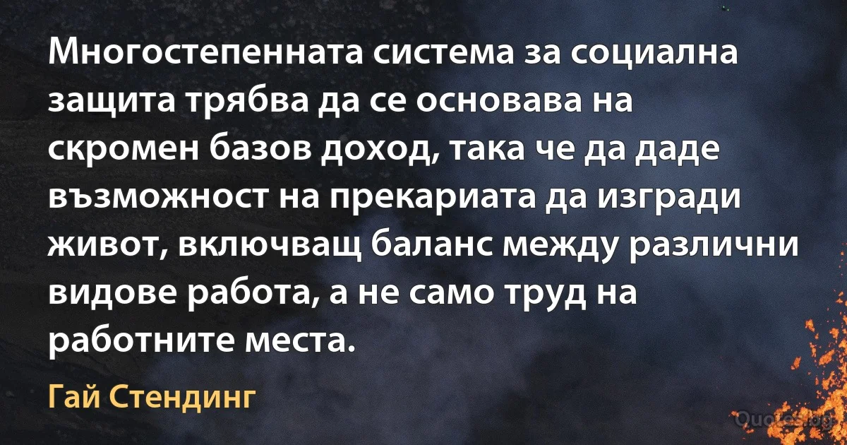 Многостепенната система за социална защита трябва да се основава на скромен базов доход, така че да даде възможност на прекариата да изгради живот, включващ баланс между различни видове работа, а не само труд на работните места. (Гай Стендинг)