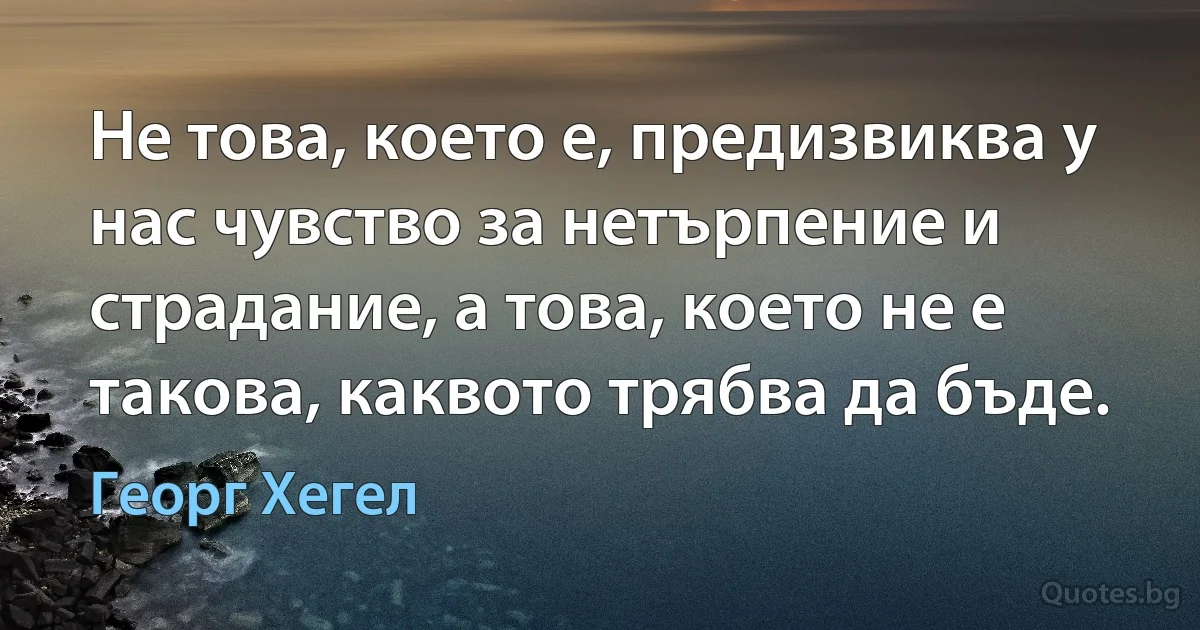 Не това, което е, предизвиква у нас чувство за нетърпение и страдание, а това, което не е такова, каквото трябва да бъде. (Георг Хегел)