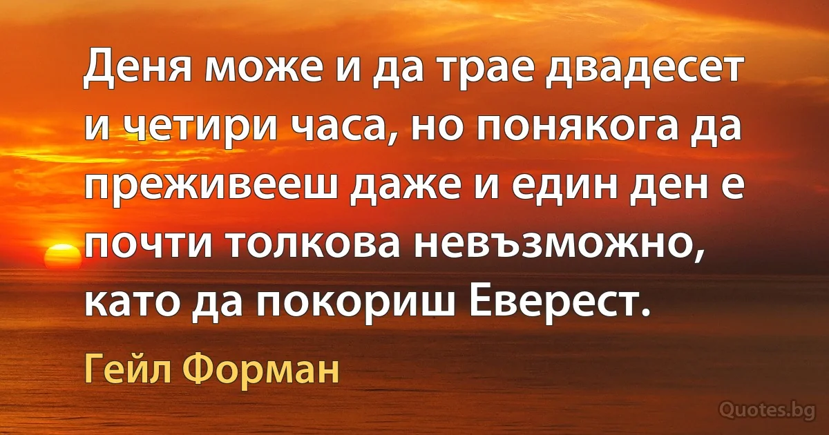 Деня може и да трае двадесет и четири часа, но понякога да преживееш даже и един ден е почти толкова невъзможно, като да покориш Еверест. (Гейл Форман)