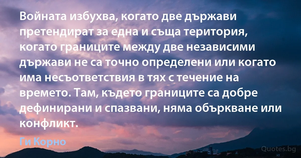 Войната избухва, когато две държави претендират за една и съща територия, когато границите между две независими държави не са точно определени или когато има несъответствия в тях с течение на времето. Там, където границите са добре дефинирани и спазвани, няма объркване или конфликт. (Ги Корно)