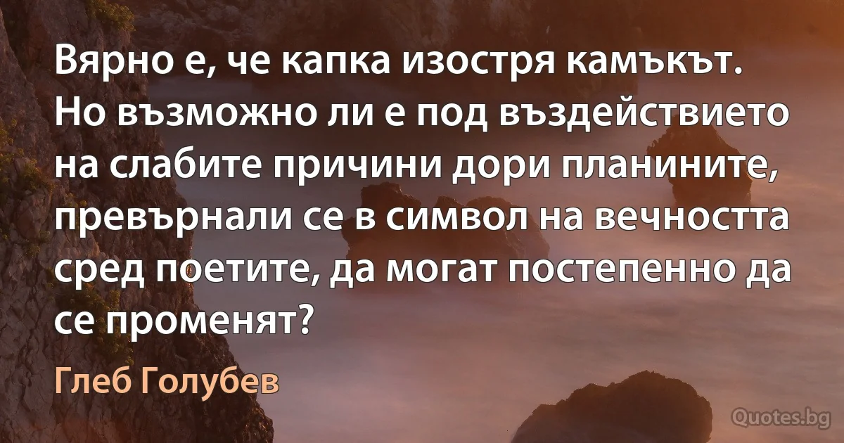 Вярно е, че капка изостря камъкът. Но възможно ли е под въздействието на слабите причини дори планините, превърнали се в символ на вечността сред поетите, да могат постепенно да се променят? (Глеб Голубев)