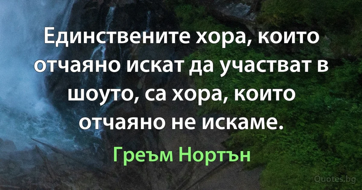 Единствените хора, които отчаяно искат да участват в шоуто, са хора, които отчаяно не искаме. (Греъм Нортън)