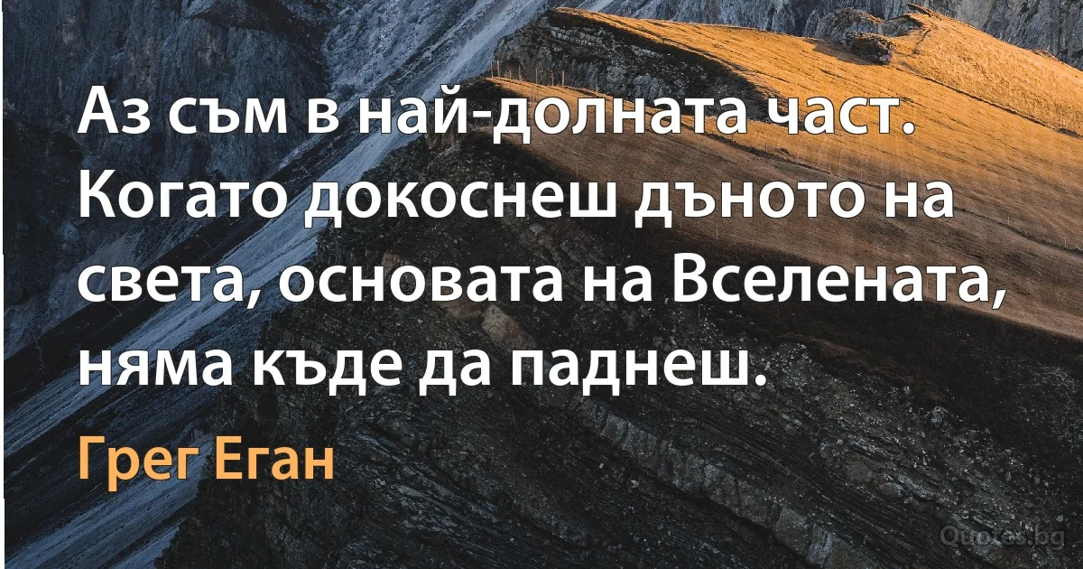 Аз съм в най-долната част. Когато докоснеш дъното на света, основата на Вселената, няма къде да паднеш. (Грег Еган)