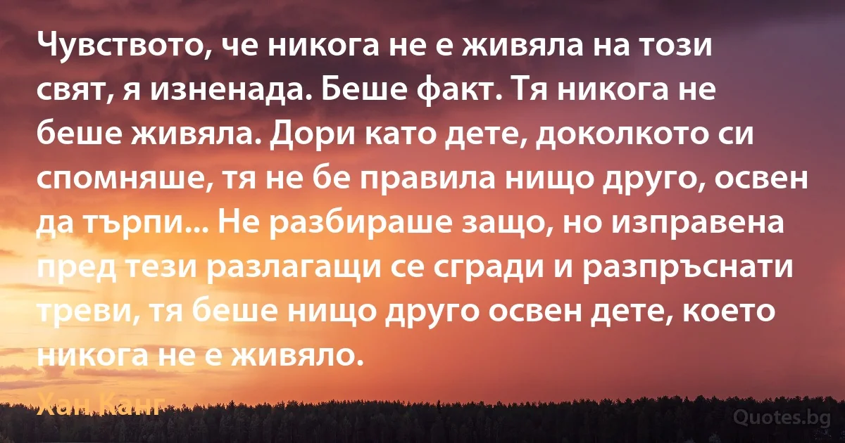 Чувството, че никога не е живяла на този свят, я изненада. Беше факт. Тя никога не беше живяла. Дори като дете, доколкото си спомняше, тя не бе правила нищо друго, освен да търпи... Не разбираше защо, но изправена пред тези разлагащи се сгради и разпръснати треви, тя беше нищо друго освен дете, което никога не е живяло. (Хан Канг)