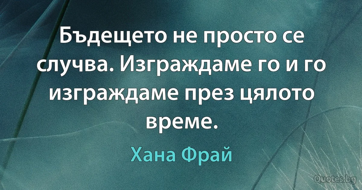 Бъдещето не просто се случва. Изграждаме го и го изграждаме през цялото време. (Хана Фрай)