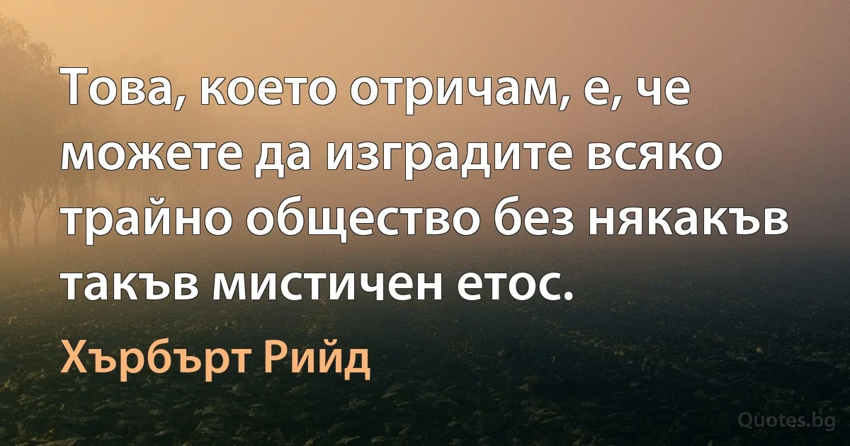 Това, което отричам, е, че можете да изградите всяко трайно общество без някакъв такъв мистичен етос. (Хърбърт Рийд)