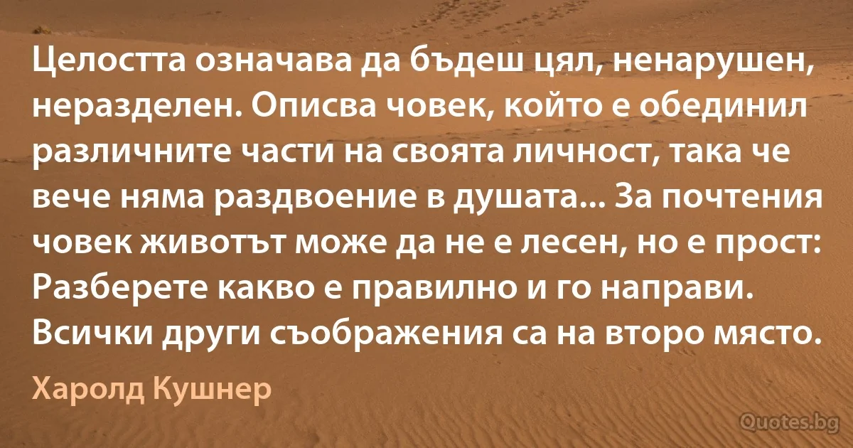 Целостта означава да бъдеш цял, ненарушен, неразделен. Описва човек, който е обединил различните части на своята личност, така че вече няма раздвоение в душата... За почтения човек животът може да не е лесен, но е прост: Разберете какво е правилно и го направи. Всички други съображения са на второ място. (Харолд Кушнер)