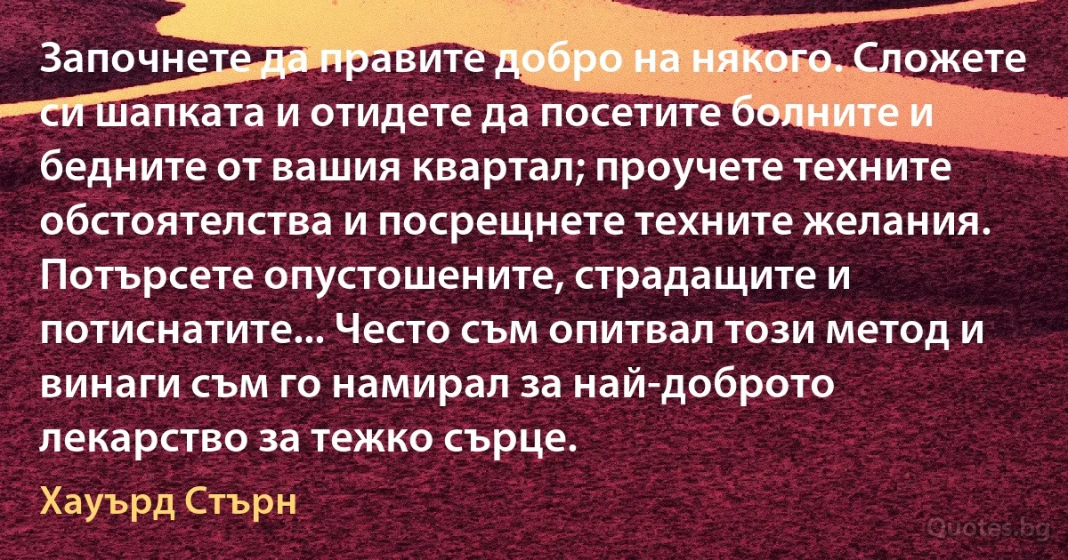 Започнете да правите добро на някого. Сложете си шапката и отидете да посетите болните и бедните от вашия квартал; проучете техните обстоятелства и посрещнете техните желания. Потърсете опустошените, страдащите и потиснатите... Често съм опитвал този метод и винаги съм го намирал за най-доброто лекарство за тежко сърце. (Хауърд Стърн)