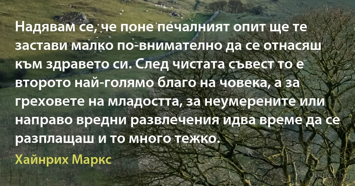 Надявам се, че поне печалният опит ще те застави малко по-внимателно да се отнасяш към здравето си. След чистата съвест то е второто най-голямо благо на човека, а за греховете на младостта, за неумерените или направо вредни развлечения идва време да се разплащаш и то много тежко. (Хайнрих Маркс)