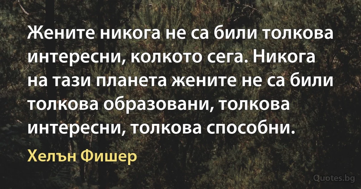 Жените никога не са били толкова интересни, колкото сега. Никога на тази планета жените не са били толкова образовани, толкова интересни, толкова способни. (Хелън Фишер)