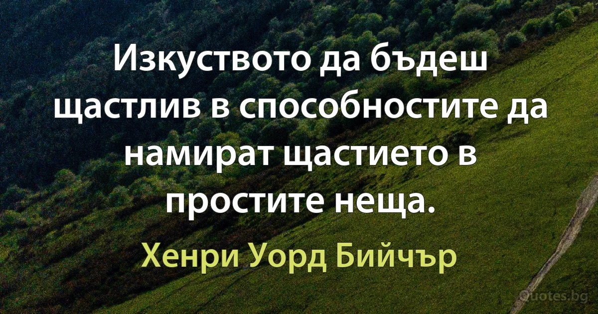 Изкуството да бъдеш щастлив в способностите да намират щастието в простите неща. (Хенри Уорд Бийчър)