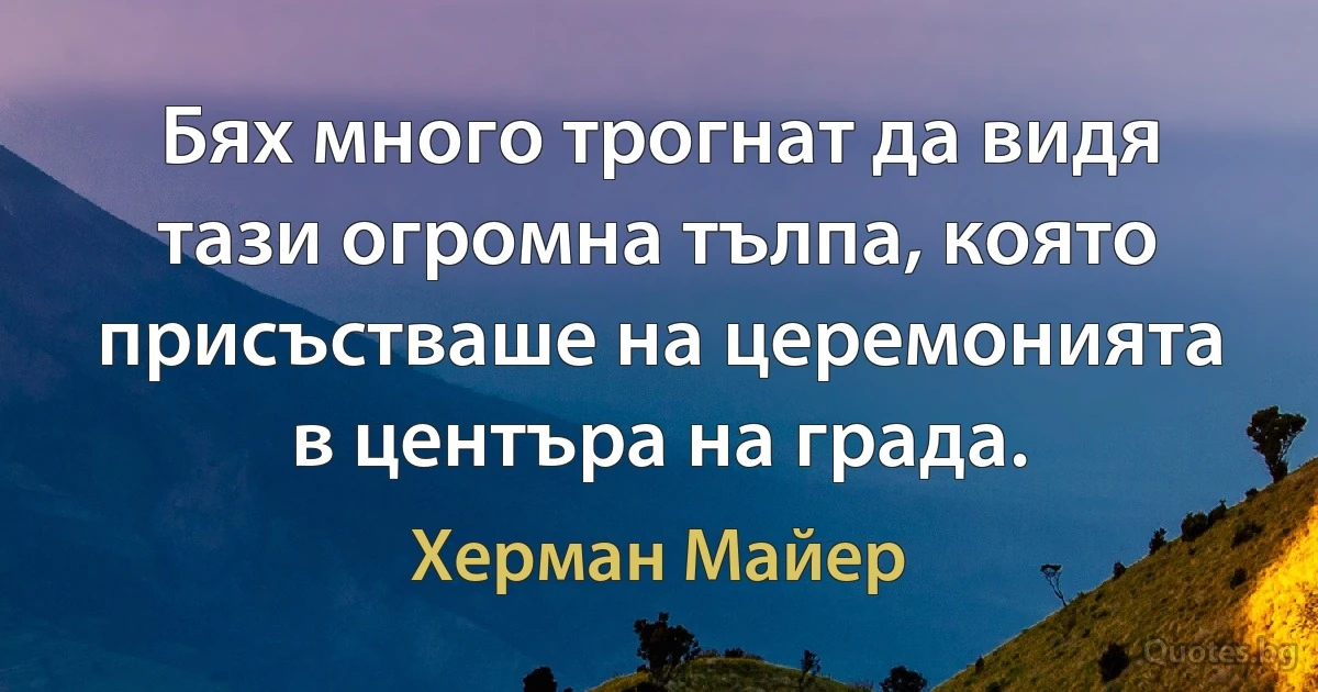 Бях много трогнат да видя тази огромна тълпа, която присъстваше на церемонията в центъра на града. (Херман Майер)