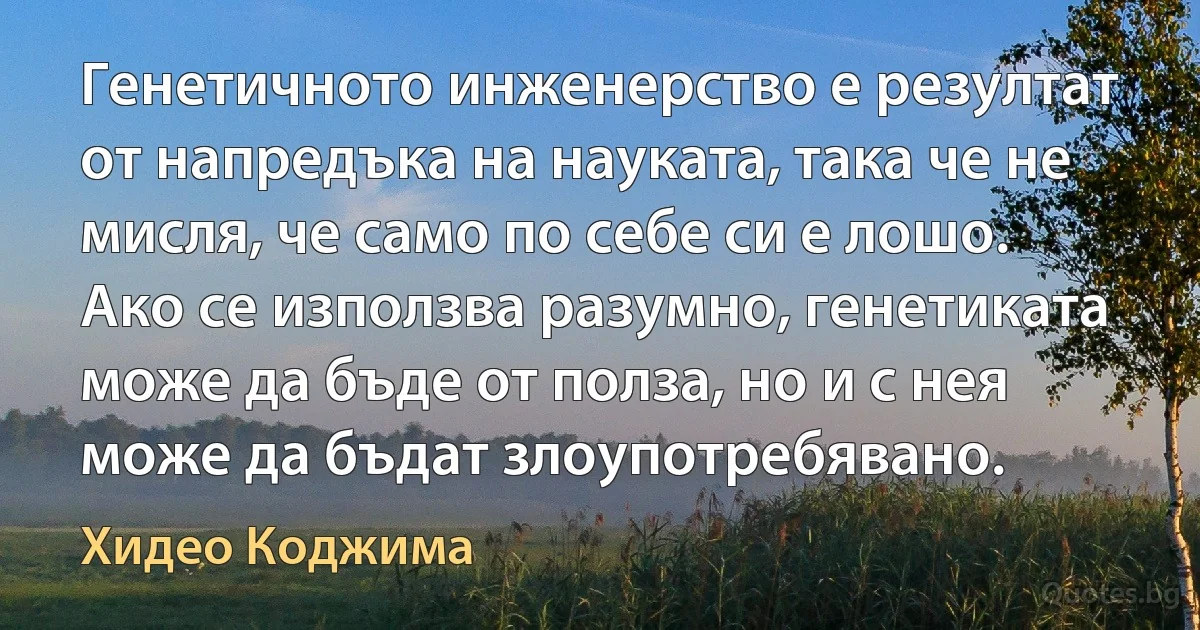 Генетичното инженерство е резултат от напредъка на науката, така че не мисля, че само по себе си е лошо. Ако се използва разумно, генетиката може да бъде от полза, но и с нея може да бъдат злоупотребявано. (Хидео Коджима)