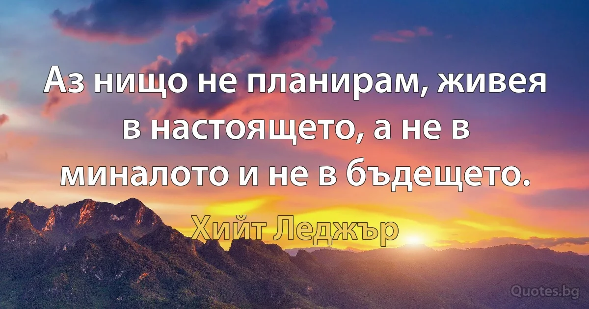 Аз нищо не планирам, живея в настоящето, а не в миналото и не в бъдещето. (Хийт Леджър)