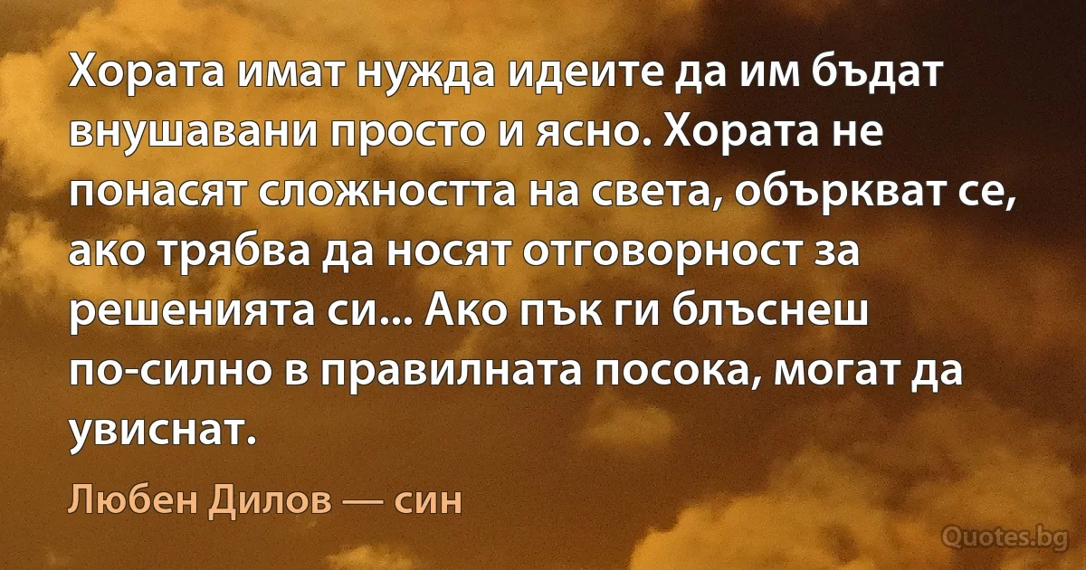 Хората имат нужда идеите да им бъдат внушавани просто и ясно. Хората не понасят сложността на света, объркват се, ако трябва да носят отговорност за решенията си... Ако пък ги блъснеш по-силно в правилната посока, могат да увиснат. (Любен Дилов — син)