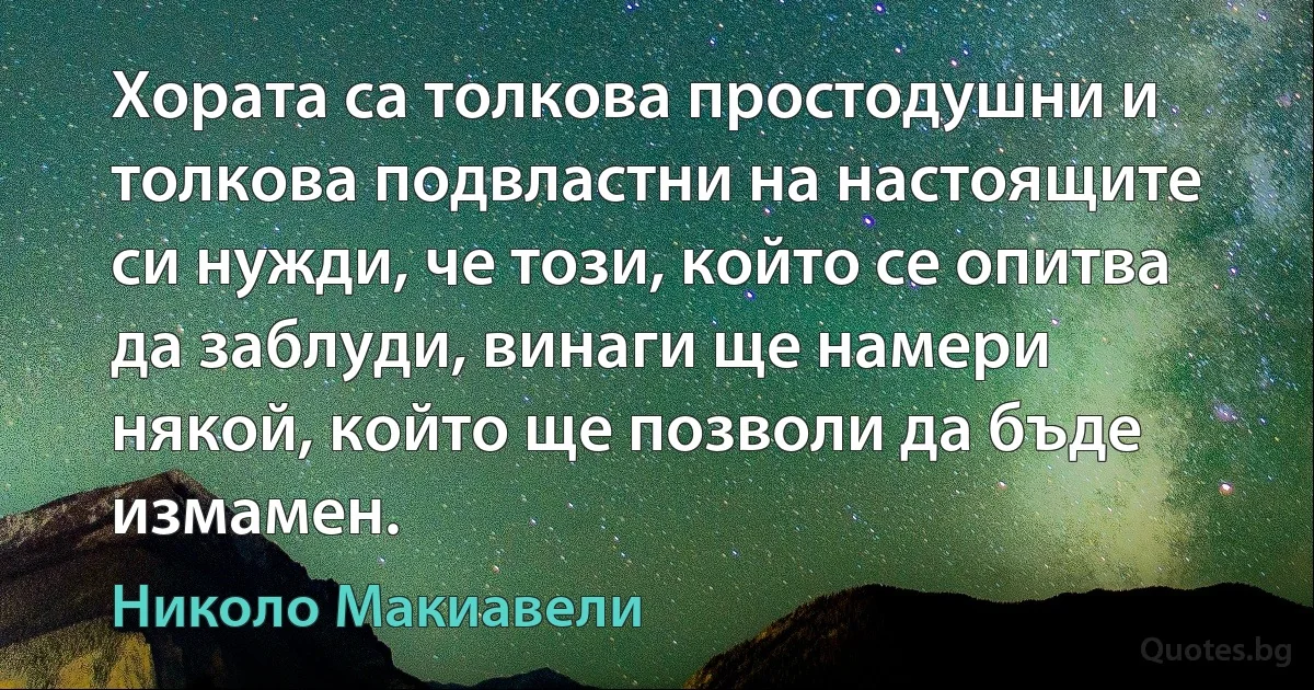 Хората са толкова простодушни и толкова подвластни на настоящите си нужди, че този, който се опитва да заблуди, винаги ще намери някой, който ще позволи да бъде измамен. (Николо Макиавели)