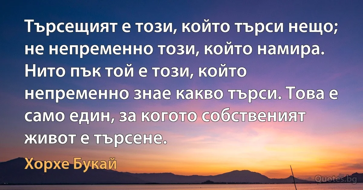 Търсещият е този, който търси нещо; не непременно този, който намира. Нито пък той е този, който непременно знае какво търси. Това е само един, за когото собственият живот е търсене. (Хорхе Букай)