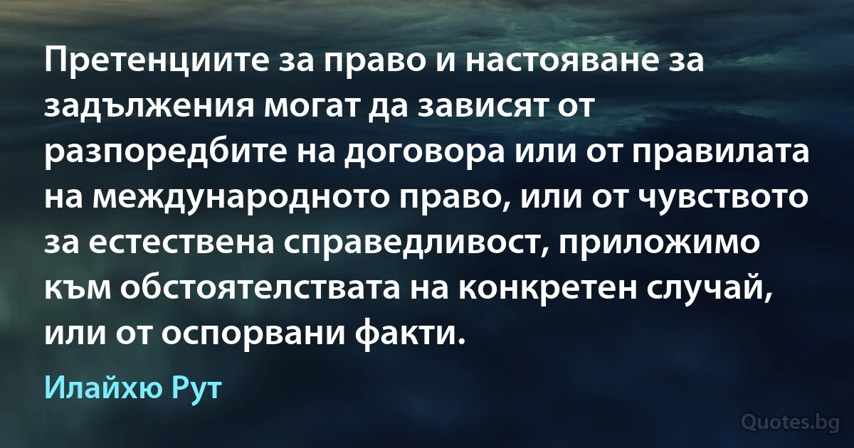 Претенциите за право и настояване за задължения могат да зависят от разпоредбите на договора или от правилата на международното право, или от чувството за естествена справедливост, приложимо към обстоятелствата на конкретен случай, или от оспорвани факти. (Илайхю Рут)