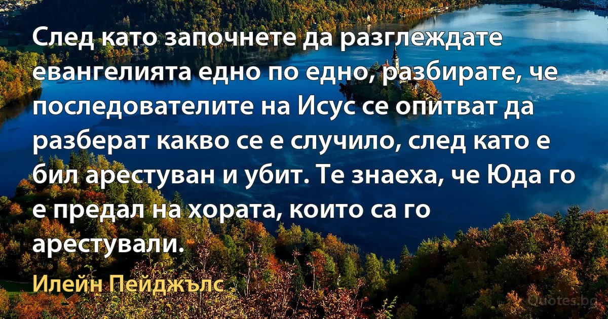 След като започнете да разглеждате евангелията едно по едно, разбирате, че последователите на Исус се опитват да разберат какво се е случило, след като е бил арестуван и убит. Те знаеха, че Юда го е предал на хората, които са го арестували. (Илейн Пейджълс)