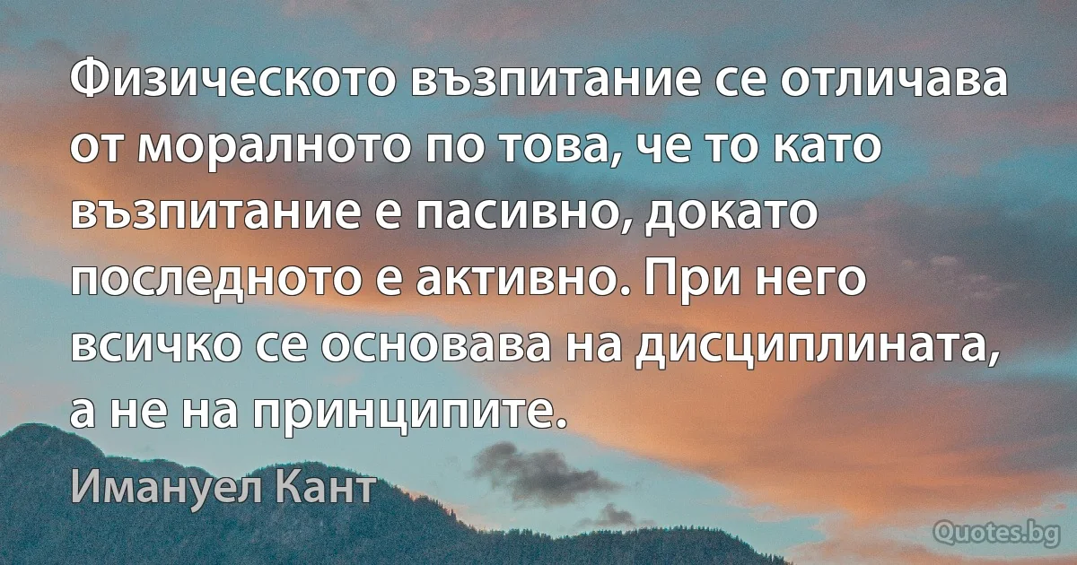 Физическото възпитание се отличава от моралното по това, че то като възпитание е пасивно, докато последното е активно. При него всичко се основава на дисциплината, а не на принципите. (Имануел Кант)