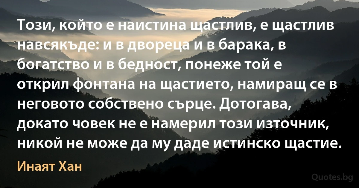 Този, който е наистина щастлив, е щастлив навсякъде: и в двореца и в барака, в богатство и в бедност, понеже той е открил фонтана на щастието, намиращ се в неговото собствено сърце. Дотогава, докато човек не е намерил този източник, никой не може да му даде истинско щастие. (Инаят Хан)