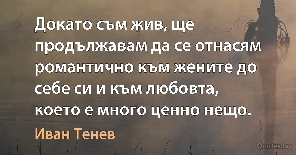 Докато съм жив, ще продължавам да се отнасям романтично към жените до себе си и към любовта, което е много ценно нещо. (Иван Тенев)