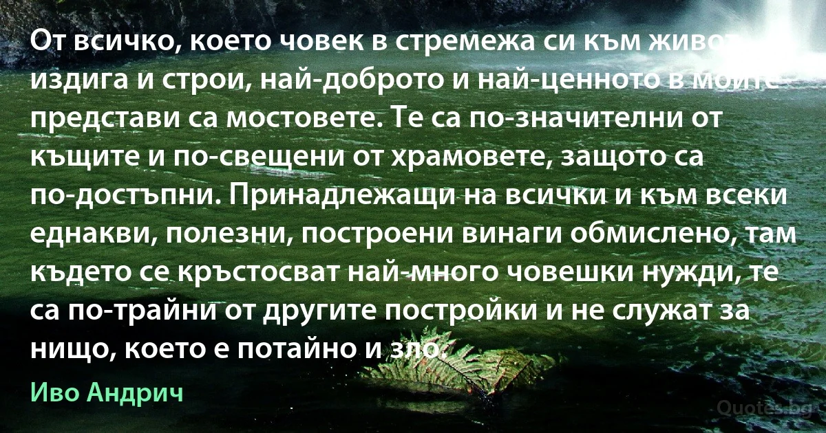 От всичко, което човек в стремежа си към живот издига и строи, най-доброто и най-ценното в моите представи са мостовете. Те са по-значителни от къщите и по-свещени от храмовете, защото са по-достъпни. Принадлежащи на всички и към всеки еднакви, полезни, построени винаги обмислено, там където се кръстосват най-много човешки нужди, те са по-трайни от другите постройки и не служат за нищо, което е потайно и зло. (Иво Андрич)