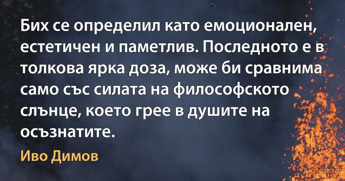 Бих се определил като емоционален, естетичен и паметлив. Последното е в толкова ярка доза, може би сравнима само със силата на философското слънце, което грее в душите на осъзнатите. (Иво Димов)