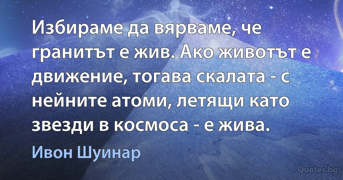 Избираме да вярваме, че гранитът е жив. Ако животът е движение, тогава скалата - с нейните атоми, летящи като звезди в космоса - е жива. (Ивон Шуинар)