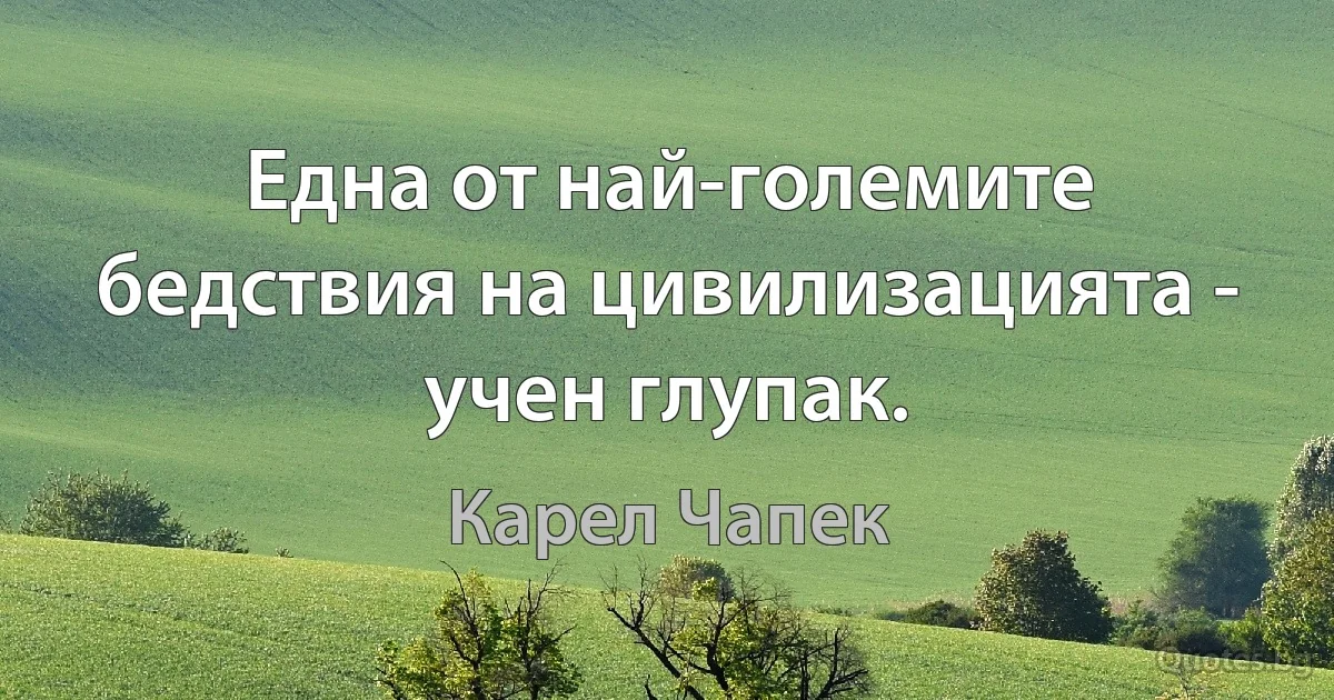 Една от най-големите бедствия на цивилизацията - учен глупак. (Карел Чапек)