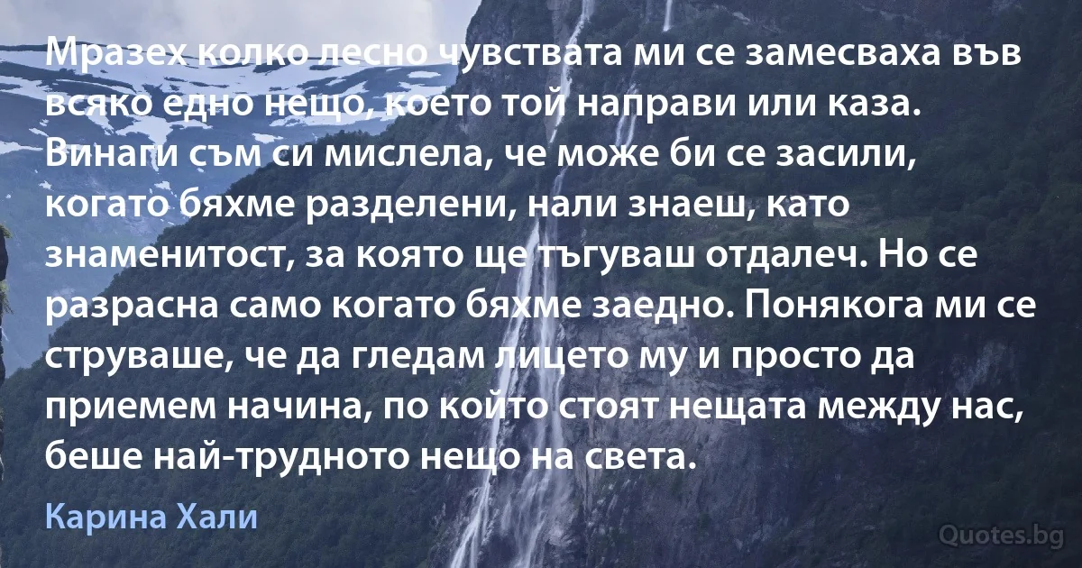 Мразех колко лесно чувствата ми се замесваха във всяко едно нещо, което той направи или каза. Винаги съм си мислела, че може би се засили, когато бяхме разделени, нали знаеш, като знаменитост, за която ще тъгуваш отдалеч. Но се разрасна само когато бяхме заедно. Понякога ми се струваше, че да гледам лицето му и просто да приемем начина, по който стоят нещата между нас, беше най-трудното нещо на света. (Карина Хали)