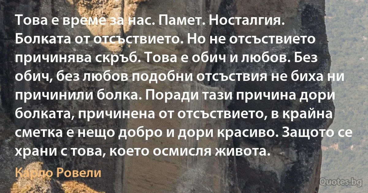 Това е време за нас. Памет. Носталгия. Болката от отсъствието. Но не отсъствието причинява скръб. Това е обич и любов. Без обич, без любов подобни отсъствия не биха ни причинили болка. Поради тази причина дори болката, причинена от отсъствието, в крайна сметка е нещо добро и дори красиво. Защото се храни с това, което осмисля живота. (Карло Ровели)