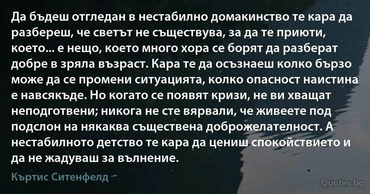 Да бъдеш отгледан в нестабилно домакинство те кара да разбереш, че светът не съществува, за да те приюти, което... е нещо, което много хора се борят да разберат добре в зряла възраст. Кара те да осъзнаеш колко бързо може да се промени ситуацията, колко опасност наистина е навсякъде. Но когато се появят кризи, не ви хващат неподготвени; никога не сте вярвали, че живеете под подслон на някаква съществена доброжелателност. А нестабилното детство те кара да цениш спокойствието и да не жадуваш за вълнение. (Къртис Ситенфелд)