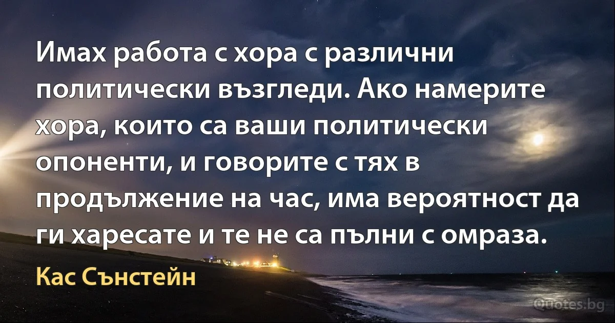 Имах работа с хора с различни политически възгледи. Ако намерите хора, които са ваши политически опоненти, и говорите с тях в продължение на час, има вероятност да ги харесате и те не са пълни с омраза. (Кас Сънстейн)